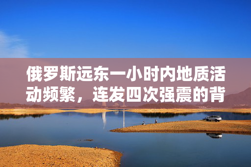 俄罗斯远东一小时内地质活动频繁，连发四次强震的背后