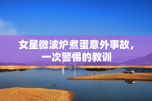 女星微波炉煮蛋意外事故，一次警惕的教训