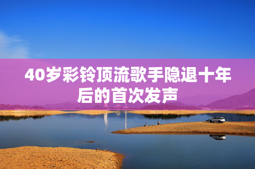 40岁彩铃顶流歌手隐退十年后的首次发声