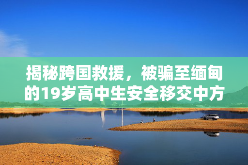 揭秘跨国救援，被骗至缅甸的19岁高中生安全移交中方的艰辛与挑战