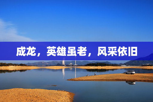 成龙，英雄虽老，风采依旧