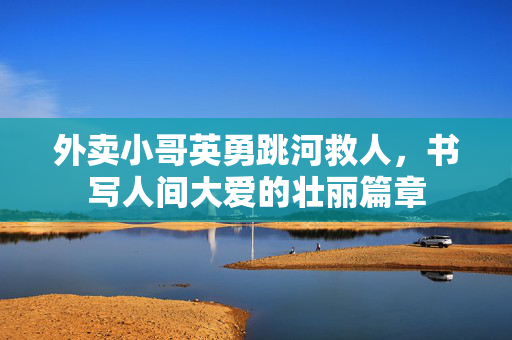 外卖小哥英勇跳河救人，书写人间大爱的壮丽篇章