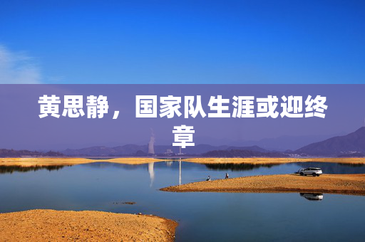 黄思静，国家队生涯或迎终章