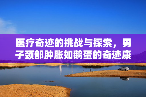 医疗奇迹的挑战与探索，男子颈部肿胀如鹅蛋的奇迹康复之路
