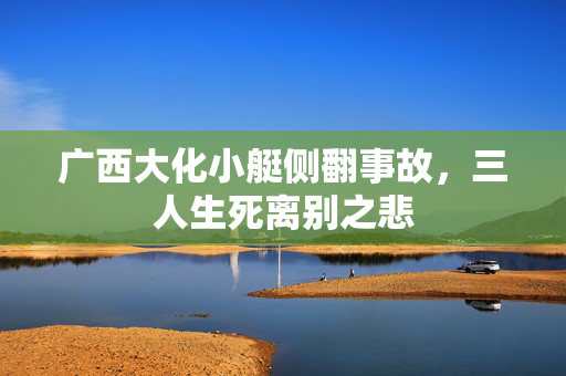 广西大化小艇侧翻事故，三人生死离别之悲