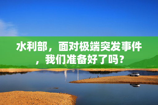 水利部，面对极端突发事件，我们准备好了吗？