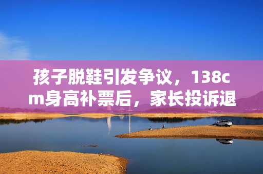 孩子脱鞋引发争议，138cm身高补票后，家长投诉退票事件引发的深思