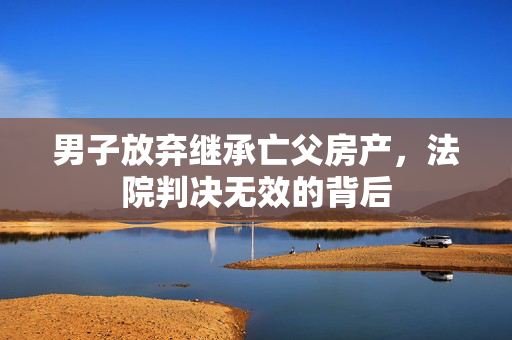 男子放弃继承亡父房产，法院判决无效的背后