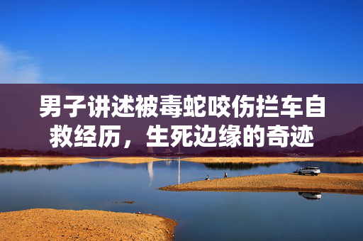 男子讲述被毒蛇咬伤拦车自救经历，生死边缘的奇迹