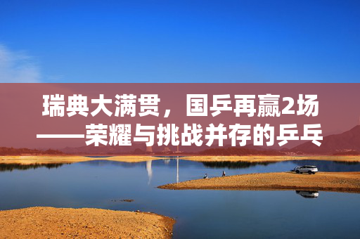 瑞典大满贯，国乒再赢2场——荣耀与挑战并存的乒乓盛宴