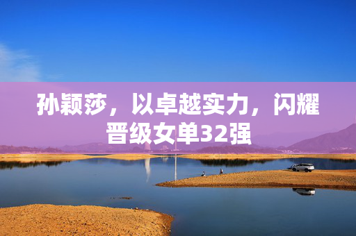 孙颖莎，以卓越实力，闪耀晋级女单32强