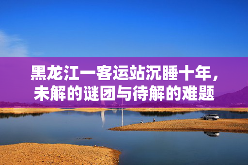 黑龙江一客运站沉睡十年，未解的谜团与待解的难题