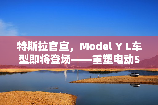 特斯拉官宣，Model Y L车型即将登场——重塑电动SUV市场的又一力作