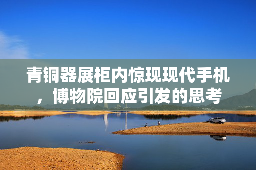 青铜器展柜内惊现现代手机，博物院回应引发的思考