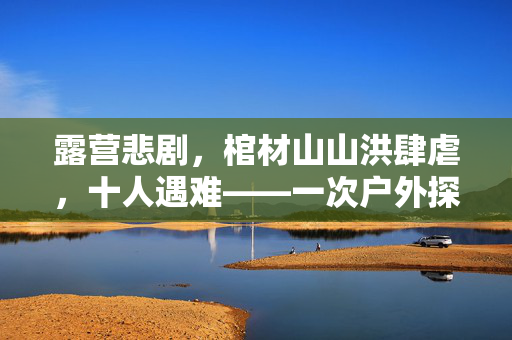 露营悲剧，棺材山山洪肆虐，十人遇难——一次户外探险的沉重教训