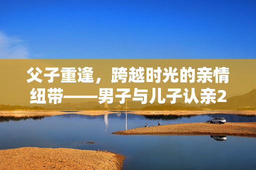 父子重逢，跨越时光的亲情纽带——男子与儿子认亲2年后，另一个儿子找来的故事