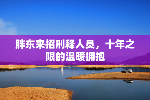 胖东来招刑释人员，十年之限的温暖拥抱