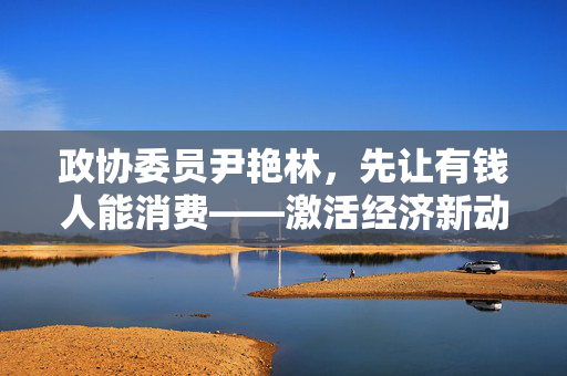 政协委员尹艳林，先让有钱人能消费——激活经济新动能的创新思路