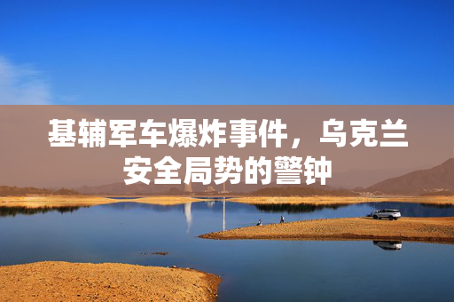 基辅军车爆炸事件，乌克兰安全局势的警钟