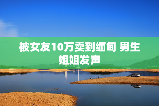 被女友10万卖到缅甸 男生姐姐发声