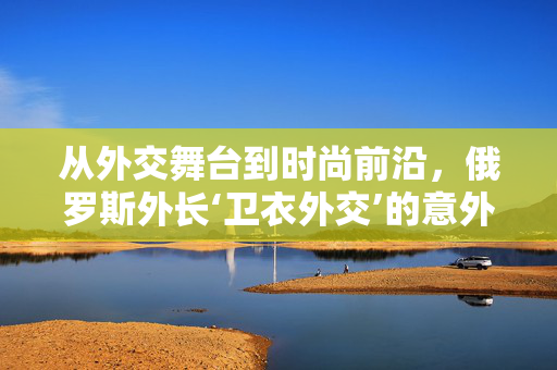 从外交舞台到时尚前沿，俄罗斯外长‘卫衣外交’的意外走红