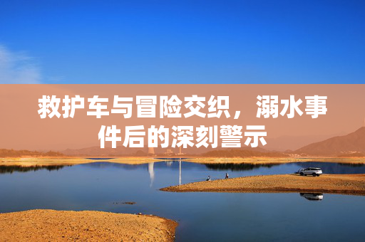 救护车与冒险交织，溺水事件后的深刻警示
