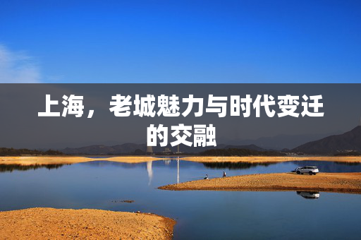 上海，老城魅力与时代变迁的交融