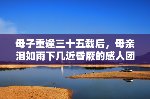 母子重逢三十五载后，母亲泪如雨下几近昏厥的感人团聚时刻