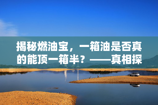 揭秘燃油宝，一箱油是否真的能顶一箱半？——真相探究