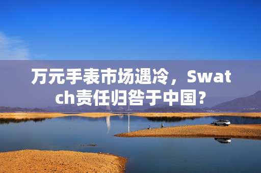 万元手表市场遇冷，Swatch责任归咎于中国？