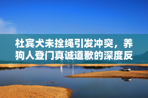 杜宾犬未拴绳引发冲突，养狗人登门真诚道歉的深度反思