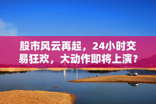 股市风云再起，24小时交易狂欢，大动作即将上演？