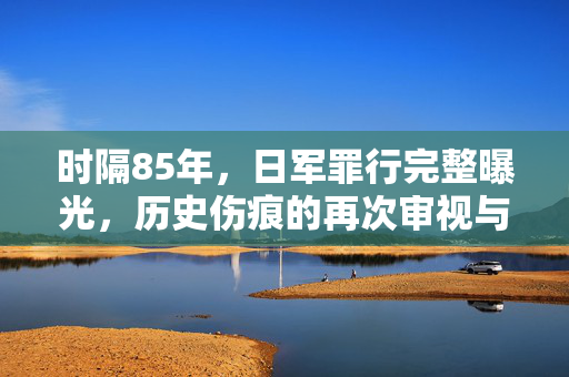 时隔85年，日军罪行完整曝光，历史伤痕的再次审视与警示