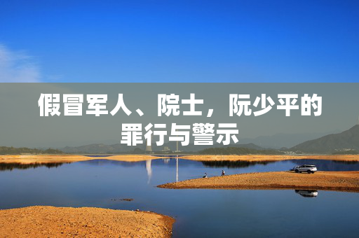 假冒军人、院士，阮少平的罪行与警示