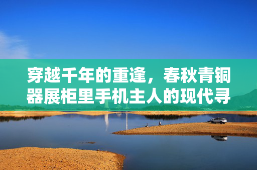 穿越千年的重逢，春秋青铜器展柜里手机主人的现代寻踪
