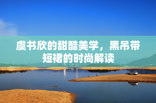 虞书欣的甜酷美学，黑吊带短裙的时尚解读
