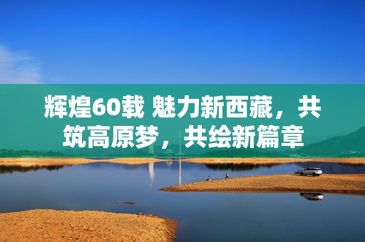 辉煌60载 魅力新西藏，共筑高原梦，共绘新篇章