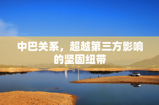 中巴关系，超越第三方影响的坚固纽带