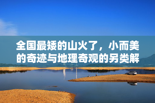 全国最矮的山火了，小而美的奇迹与地理奇观的另类解读