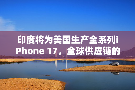 印度将为美国生产全系列iPhone 17，全球供应链的新篇章