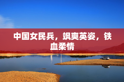 中国女民兵，飒爽英姿，铁血柔情