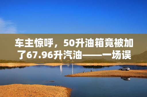 车主惊呼，50升油箱竟被加了67.96升汽油——一场误会还是管理漏洞？