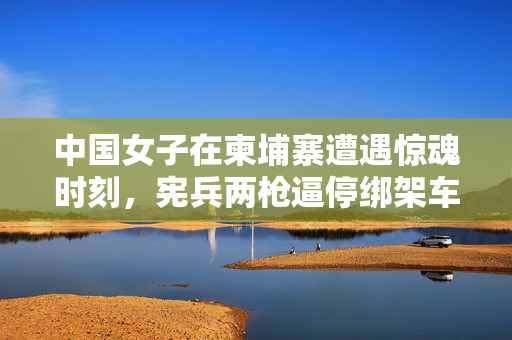 中国女子在柬埔寨遭遇惊魂时刻，宪兵两枪逼停绑架车辆，中柬警方联手破案