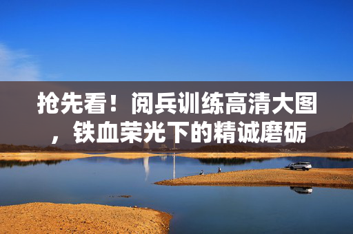 抢先看！阅兵训练高清大图，铁血荣光下的精诚磨砺