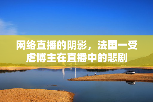 网络直播的阴影，法国一受虐博主在直播中的悲剧