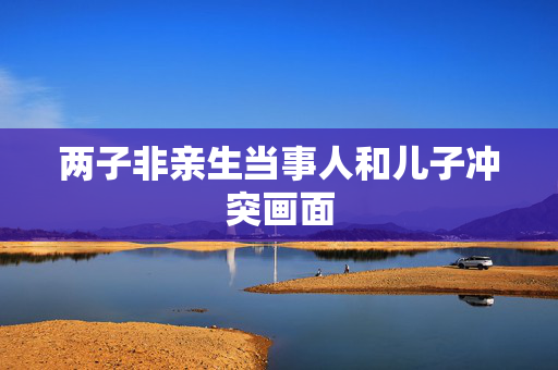 两子非亲生当事人和儿子冲突画面