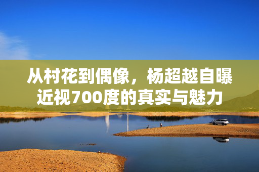 从村花到偶像，杨超越自曝近视700度的真实与魅力