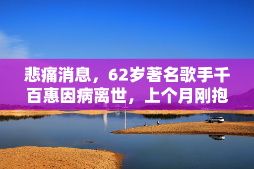 悲痛消息，62岁著名歌手千百惠因病离世，上个月刚抱上可爱的孙子