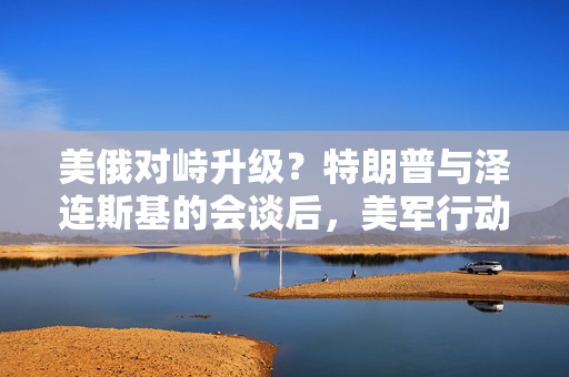 美俄对峙升级？特朗普与泽连斯基的会谈后，美军行动的阴影悄然降临