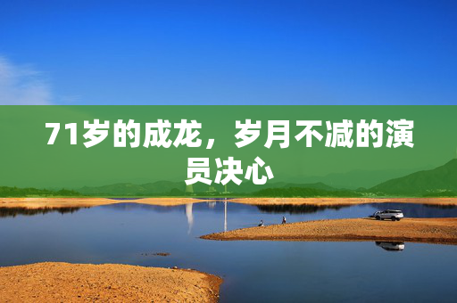 71岁的成龙，岁月不减的演员决心